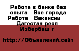 Работа в банке без опыта - Все города Работа » Вакансии   . Дагестан респ.,Избербаш г.
